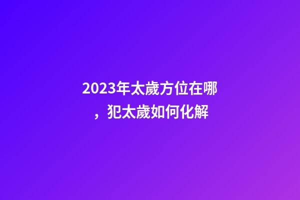 2023年太歲方位在哪，犯太歲如何化解